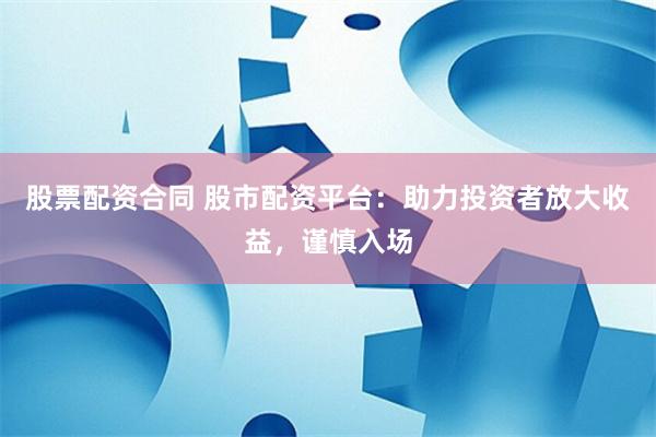 股票配资合同 股市配资平台：助力投资者放大收益，谨慎入场