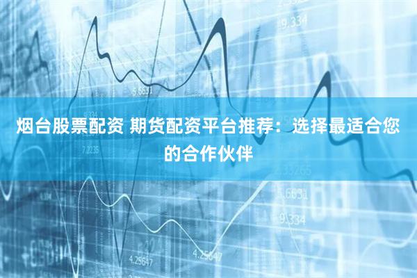 烟台股票配资 期货配资平台推荐：选择最适合您的合作伙伴