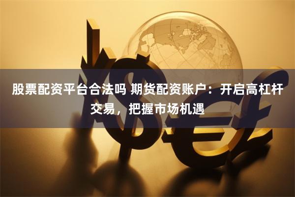 股票配资平台合法吗 期货配资账户：开启高杠杆交易，把握市场机遇