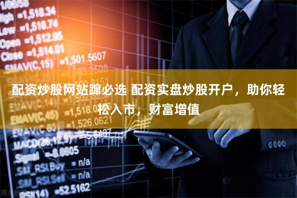 配资炒股网站蹿必选 配资实盘炒股开户，助你轻松入市，财富增值