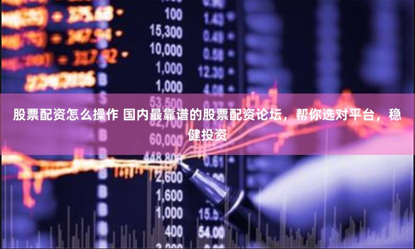 股票配资怎么操作 国内最靠谱的股票配资论坛，帮你选对平台，稳健投资