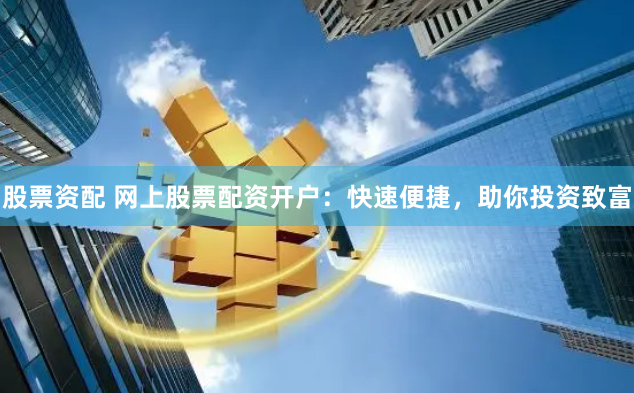 股票资配 网上股票配资开户：快速便捷，助你投资致富