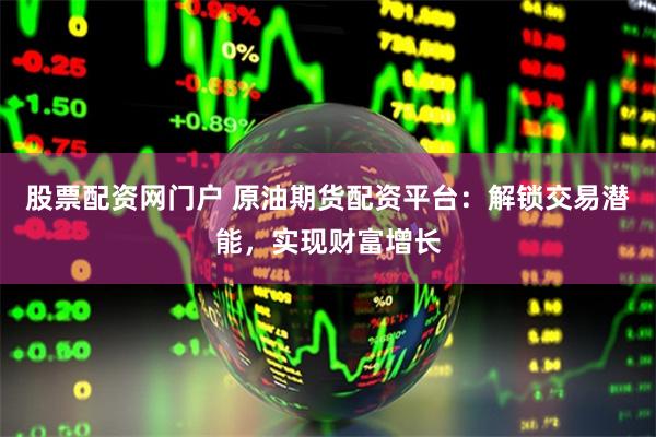股票配资网门户 原油期货配资平台：解锁交易潜能，实现财富增长