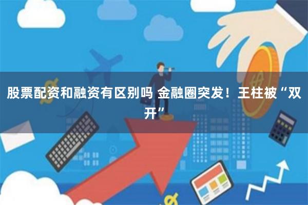 股票配资和融资有区别吗 金融圈突发！王柱被“双开”