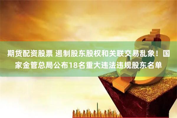 期货配资股票 遏制股东股权和关联交易乱象！国家金管总局公布18名重大违法违规股东名单