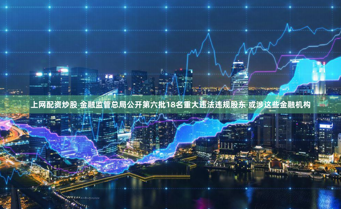 上网配资炒股 金融监管总局公开第六批18名重大违法违规股东 或涉这些金融机构