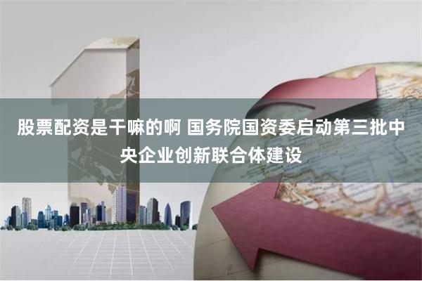 股票配资是干嘛的啊 国务院国资委启动第三批中央企业创新联合体建设