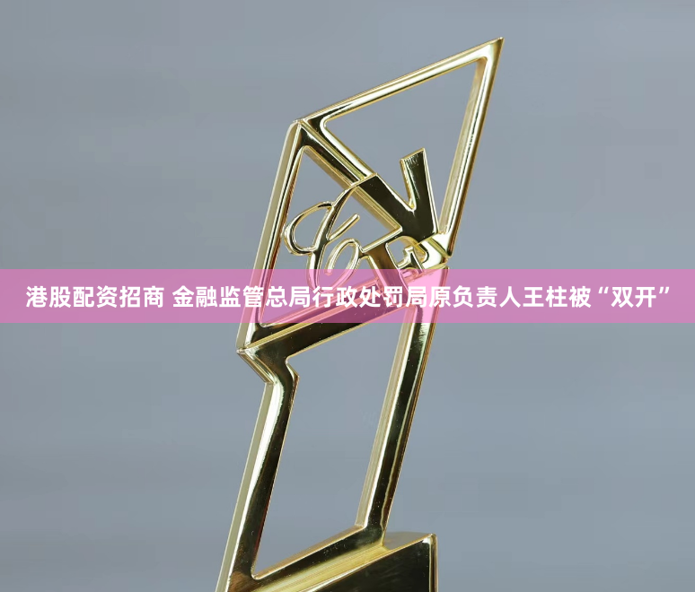 港股配资招商 金融监管总局行政处罚局原负责人王柱被“双开”