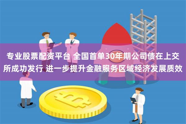 专业股票配资平台 全国首单30年期公司债在上交所成功发行 进一步提升金融服务区域经济发展质效