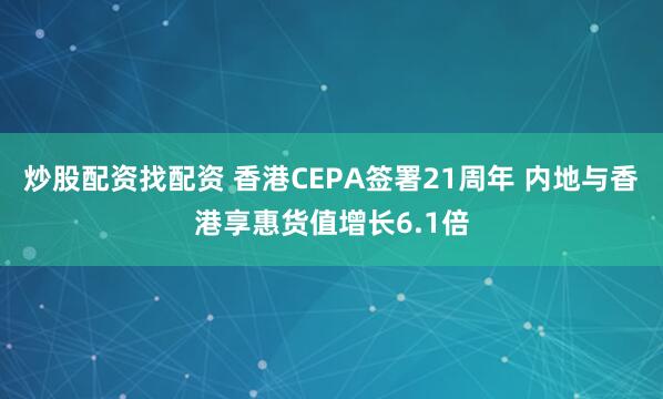 炒股配资找配资 香港CEPA签署21周年 内地与香港享惠货值增长6.1倍