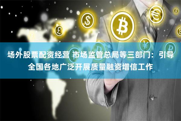 场外股票配资经营 市场监管总局等三部门：引导全国各地广泛开展质量融资增信工作