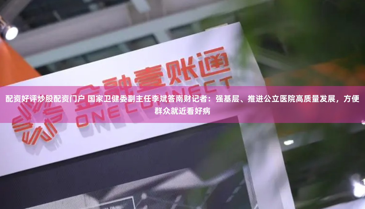 配资好评炒股配资门户 国家卫健委副主任李斌答南财记者：强基层、推进公立医院高质量发展，方便群众就近看好病