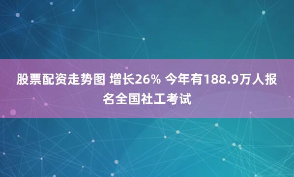 股票配资走势图 增长26% 今年有188.9万人报名全国社工考试
