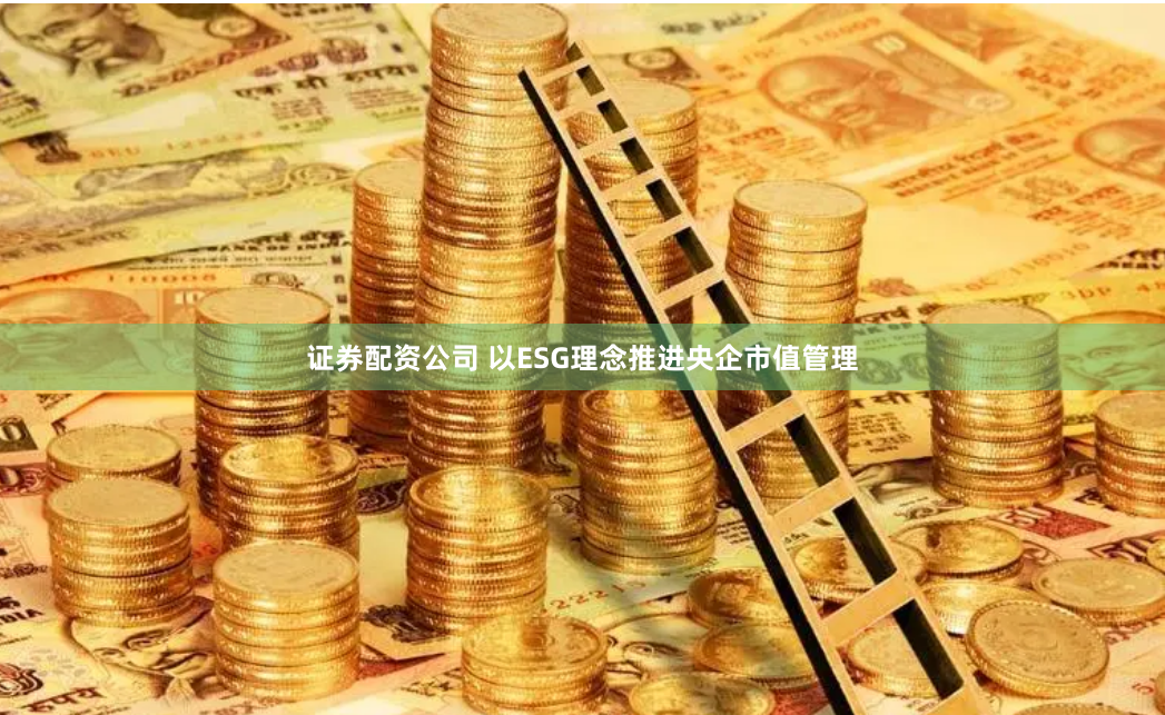 证券配资公司 以ESG理念推进央企市值管理
