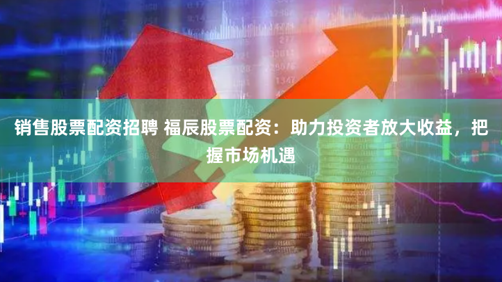 销售股票配资招聘 福辰股票配资：助力投资者放大收益，把握市场机遇