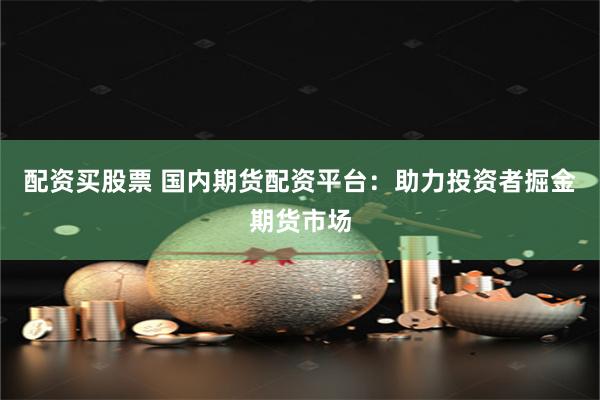 配资买股票 国内期货配资平台：助力投资者掘金期货市场