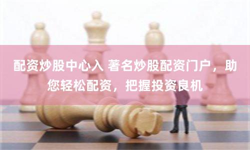 配资炒股中心入 著名炒股配资门户，助您轻松配资，把握投资良机