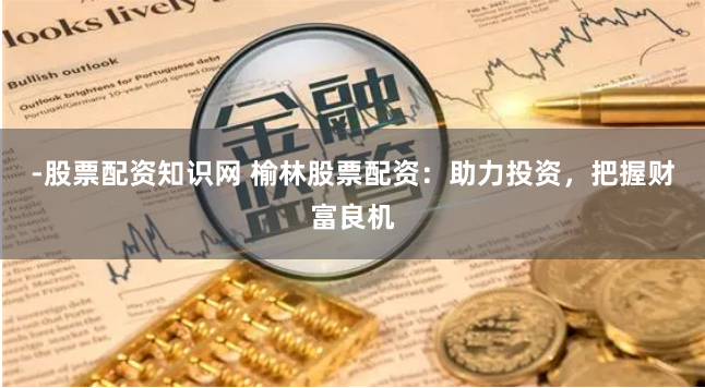 -股票配资知识网 榆林股票配资：助力投资，把握财富良机