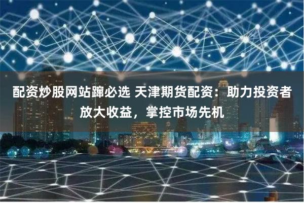 配资炒股网站蹿必选 天津期货配资：助力投资者放大收益，掌控市场先机